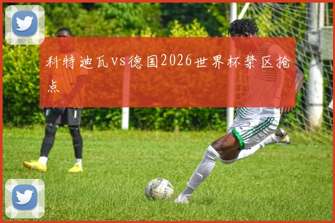 科特迪瓦vs德国2026世界杯禁区抢点