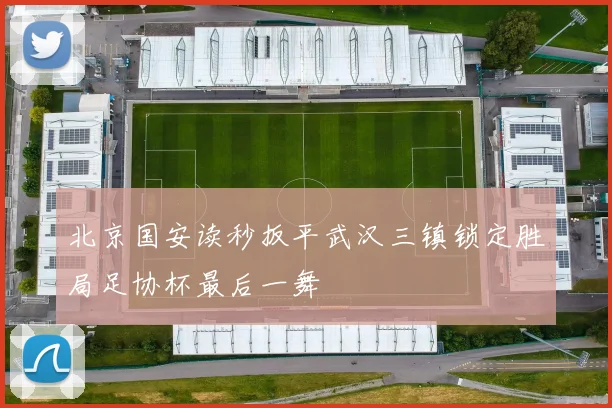 北京国安读秒扳平武汉三镇锁定胜局足协杯最后一舞