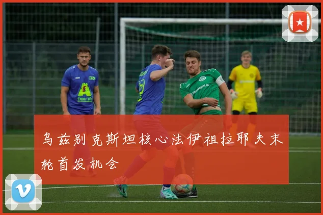 乌兹别克斯坦核心法伊祖拉耶夫末轮首发机会