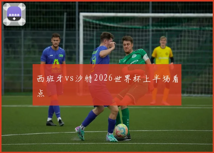 西班牙vs沙特2026世界杯上半场看点