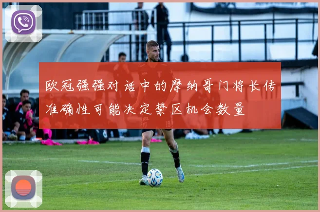 欧冠强强对话中的摩纳哥门将长传准确性可能决定禁区机会数量