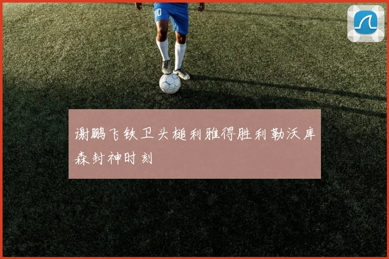 谢鹏飞铁卫头槌利雅得胜利勒沃库森封神时刻