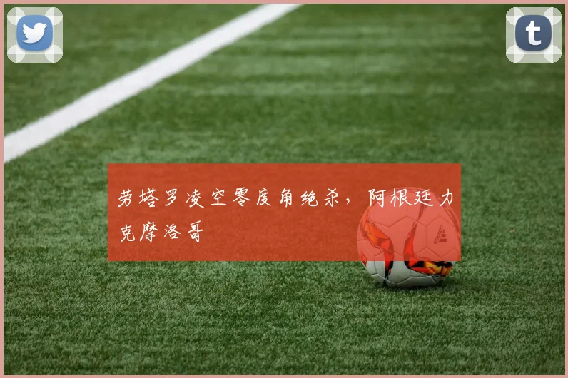 劳塔罗凌空零度角绝杀,阿根廷力克摩洛哥
