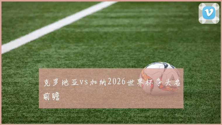 克罗地亚vs加纳2026世界杯争头名前瞻