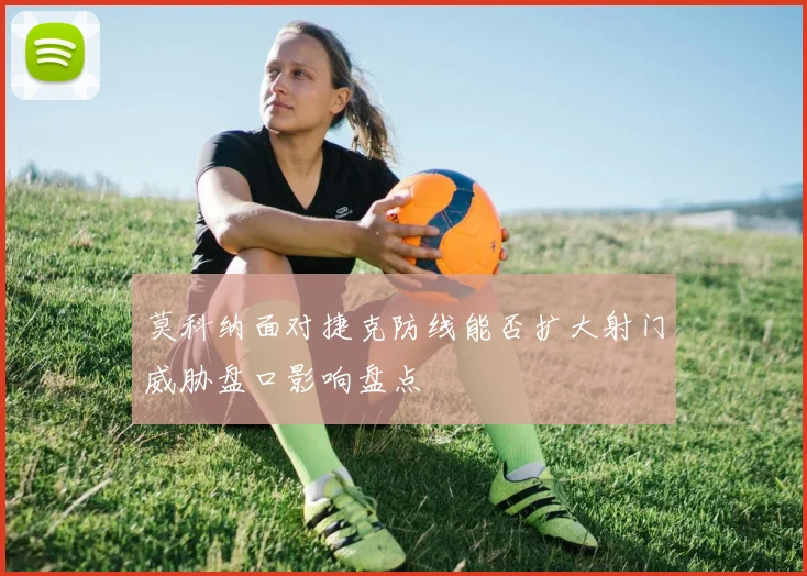 莫科纳面对捷克防线能否扩大射门威胁盘口影响盘点