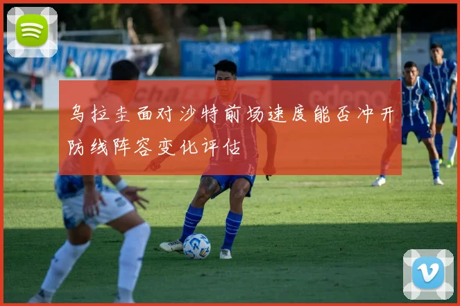 乌拉圭面对沙特前场速度能否冲开防线阵容变化评估