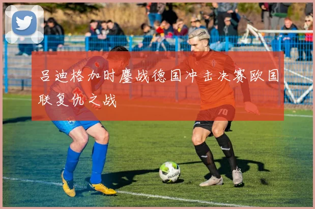 吕迪格加时鏖战德国冲击决赛欧国联复仇之战