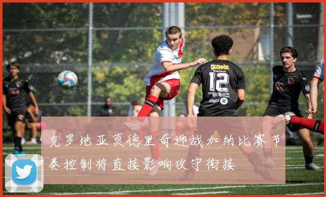 克罗地亚莫德里奇迎战加纳比赛节奏控制将直接影响攻守衔接