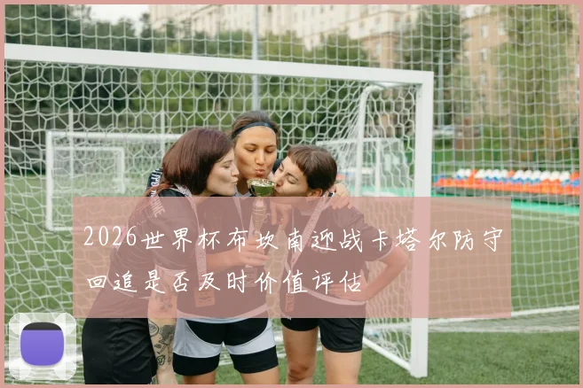 2026世界杯布坎南迎战卡塔尔防守回追是否及时价值评估