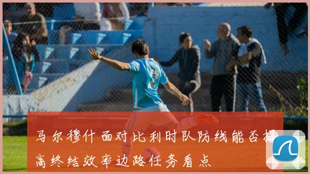 马尔穆什面对比利时队防线能否提高终结效率边路任务看点