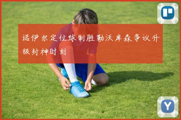 诺伊尔定位球制胜勒沃库森争议升级封神时刻