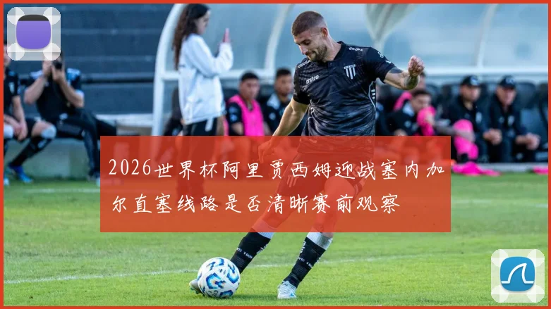 2026世界杯阿里贾西姆迎战塞内加尔直塞线路是否清晰赛前观察