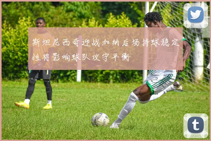 斯坦尼西奇迎战加纳后场持球稳定性将影响球队攻守平衡