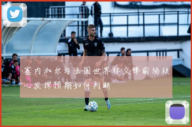 塞内加尔与法国世界杯交锋前场核心发挥预期如何判断