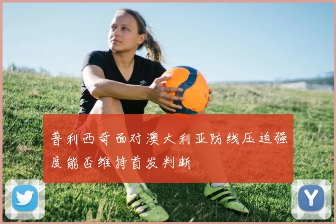 普利西奇面对澳大利亚防线压迫强度能否维持首发判断