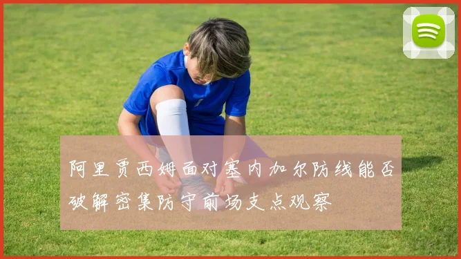 阿里贾西姆面对塞内加尔防线能否破解密集防守前场支点观察