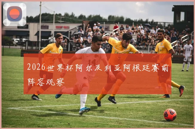 2026世界杯阿尔及利亚阿根廷赛前阵容观察
