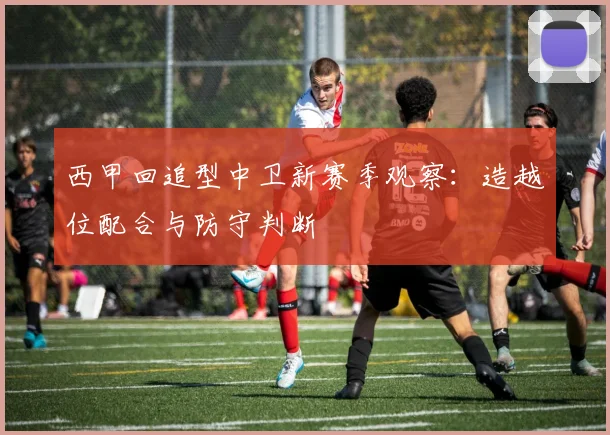 西甲回追型中卫新赛季观察：造越位配合与防守判断