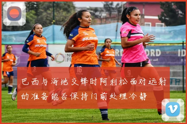 巴西与海地交锋时阿利松面对远射的准备能否保持门前处理冷静