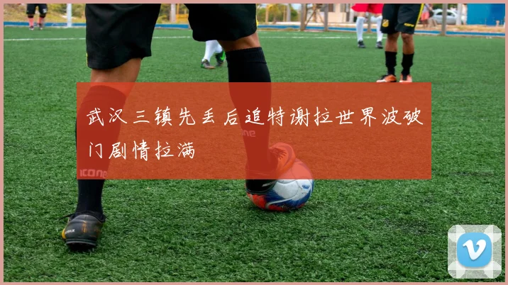 武汉三镇先丢后追特谢拉世界波破门剧情拉满