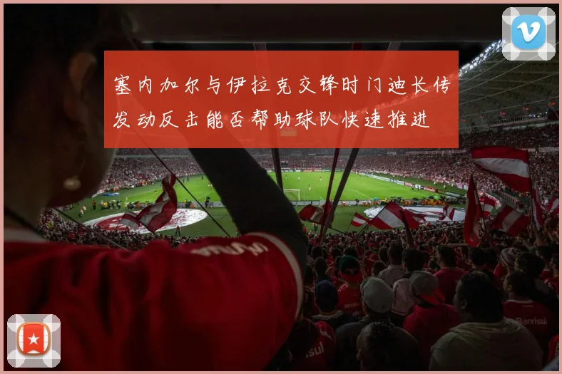 塞内加尔与伊拉克交锋时门迪长传发动反击能否帮助球队快速推进