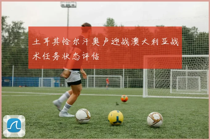 土耳其恰尔汗奥卢迎战澳大利亚战术任务状态评估