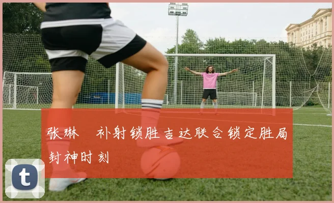 张琳芃补射锁胜吉达联合锁定胜局封神时刻