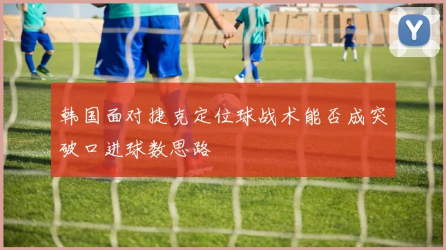 韩国面对捷克定位球战术能否成突破口进球数思路