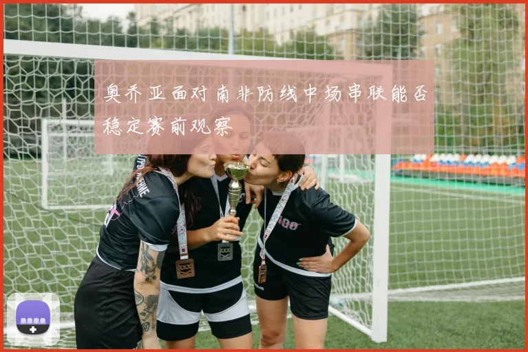 奥乔亚面对南非防线中场串联能否稳定赛前观察