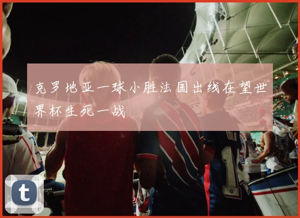 克罗地亚一球小胜法国出线在望世界杯生死一战
