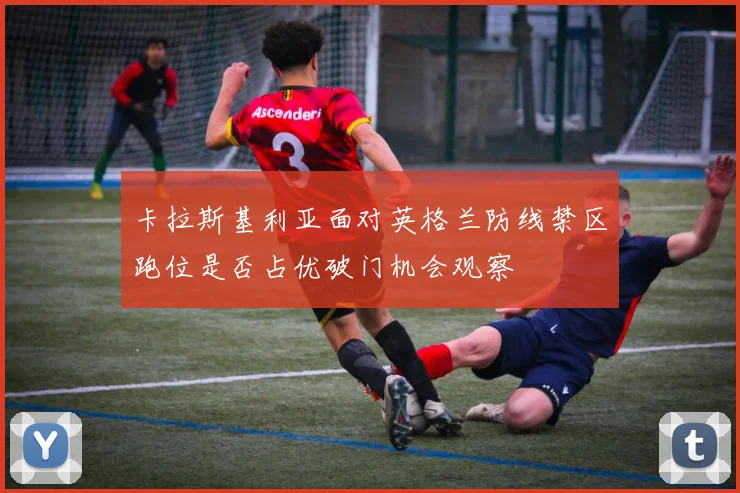 卡拉斯基利亚面对英格兰防线禁区跑位是否占优破门机会观察