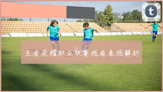 王者荣耀职业联赛残局表现解析