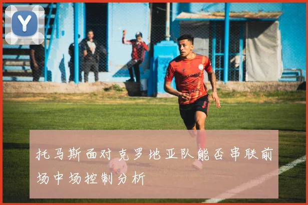 托马斯面对克罗地亚队能否串联前场中场控制分析