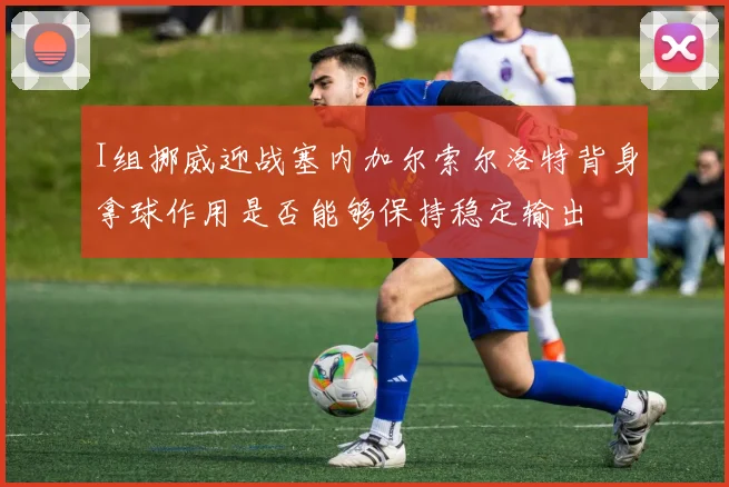 I组挪威迎战塞内加尔索尔洛特背身拿球作用是否能够保持稳定输出