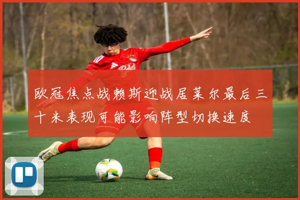欧冠焦点战赖斯迎战居莱尔最后三十米表现可能影响阵型切换速度