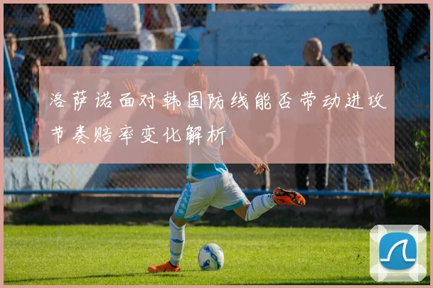洛萨诺面对韩国防线能否带动进攻节奏赔率变化解析