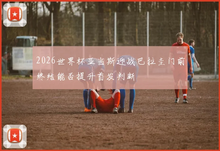 2026世界杯亚当斯迎战巴拉圭门前终结能否提升首发判断
