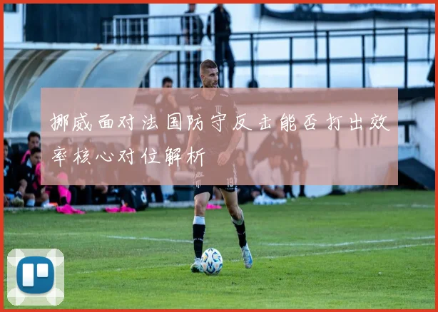 挪威面对法国防守反击能否打出效率核心对位解析