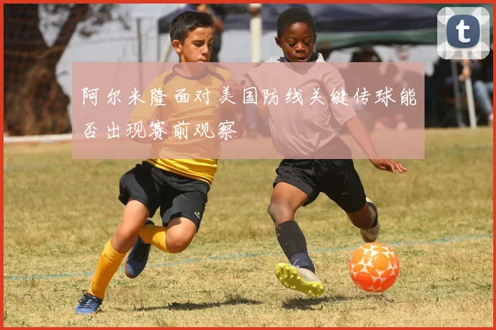 阿尔米隆面对美国防线关键传球能否出现赛前观察